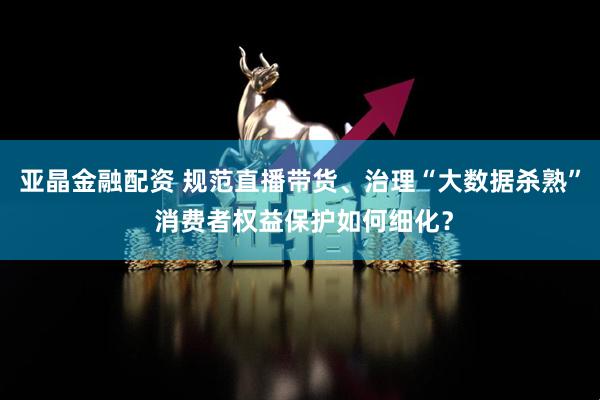 亚晶金融配资 规范直播带货、治理“大数据杀熟” 消费者权益保护如何细化？