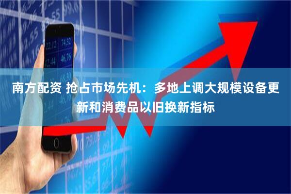 南方配资 抢占市场先机：多地上调大规模设备更新和消费品以旧换新指标