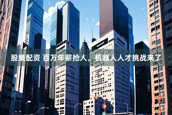 股樂配资 百万年薪抢人，机器人人才挑战来了
