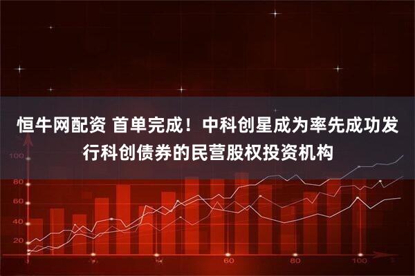恒牛网配资 首单完成！中科创星成为率先成功发行科创债券的民营股权投资机构