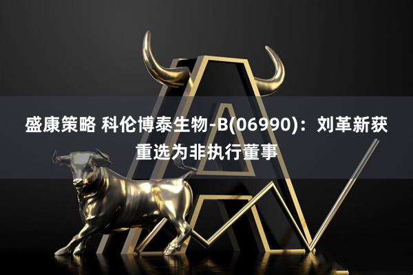 盛康策略 科伦博泰生物-B(06990)：刘革新获重选为非执行董事