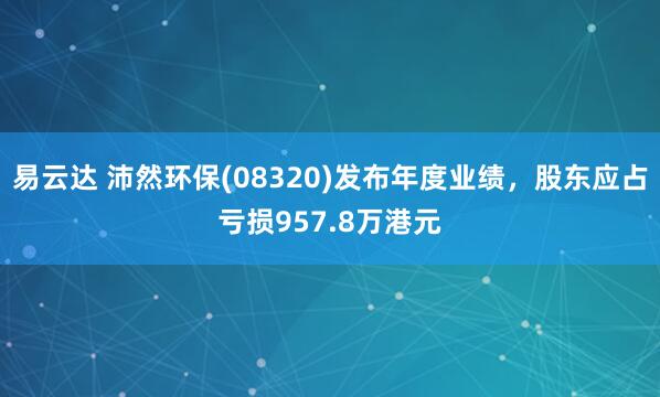 易云达 沛然环保(08320)发布年度业绩，股东应占亏损957.8万港元