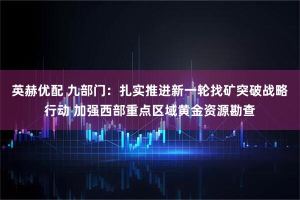 英赫优配 九部门：扎实推进新一轮找矿突破战略行动 加强西部重点区域黄金资源勘查