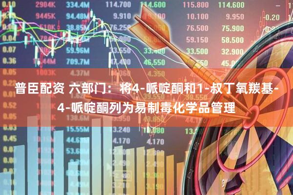 普臣配资 六部门：将4-哌啶酮和1-叔丁氧羰基-4-哌啶酮列为易制毒化学品管理