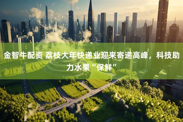 金智牛配资 荔枝大年快递业迎来寄递高峰，科技助力水果“保鲜”