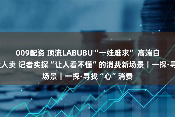 009配资 顶流LABUBU“一娃难求” 高端白酒没人买也没人卖 记者实探“让人看不懂”的消费新场景｜一探·寻找“心”消费
