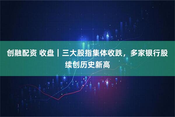 创融配资 收盘｜三大股指集体收跌，多家银行股续创历史新高