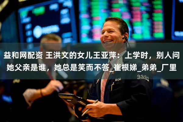益和网配资 王洪文的女儿王亚萍：上学时，别人问她父亲是谁，她总是笑而不答_崔根娣_弟弟_厂里