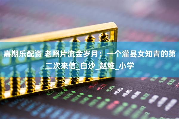 嘉期乐配资 老照片流金岁月：一个灌县女知青的第二次来信_白沙_赵维_小学