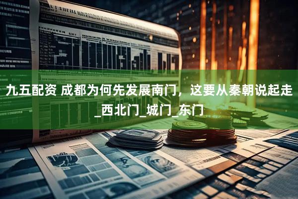 九五配资 成都为何先发展南门，这要从秦朝说起走_西北门_城门_东门