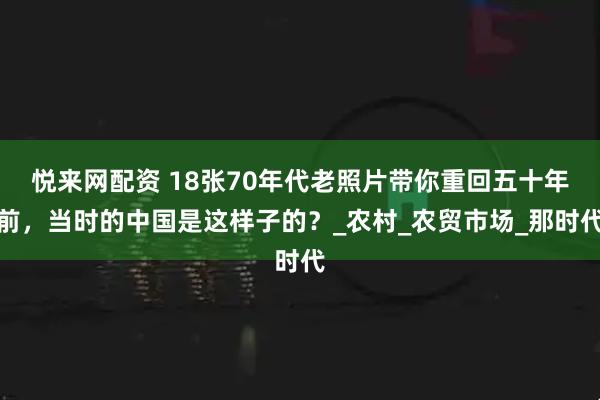 悦来网配资 18张70年代老照片带你重回五十年前，当时的中国是这样子的？_农村_农贸市场_那时代