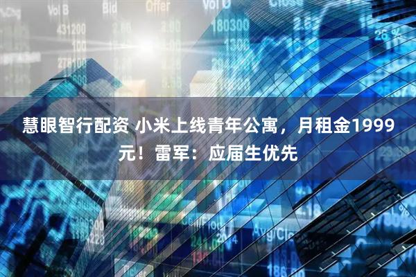 慧眼智行配资 小米上线青年公寓，月租金1999元！雷军：应届生优先