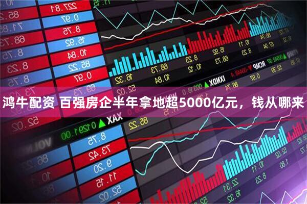 鸿牛配资 百强房企半年拿地超5000亿元，钱从哪来