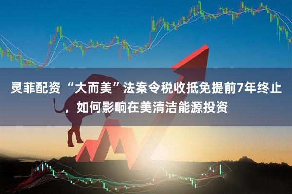 灵菲配资 “大而美”法案令税收抵免提前7年终止，如何影响在美清洁能源投资
