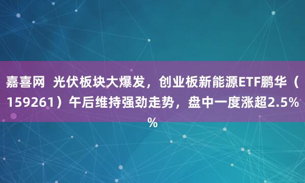 嘉喜网  光伏板块大爆发，创业板新能源ETF鹏华（159261）午后维持强劲走势，盘中一度涨超2.5%