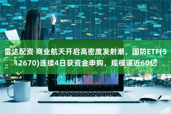 雷达配资 商业航天开启高密度发射潮，国防ETF(512670)连续4日获资金申购，规模逼近60亿