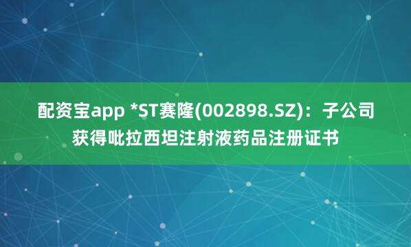 配资宝app *ST赛隆(002898.SZ)：子公司获得吡拉西坦注射液药品注册证书