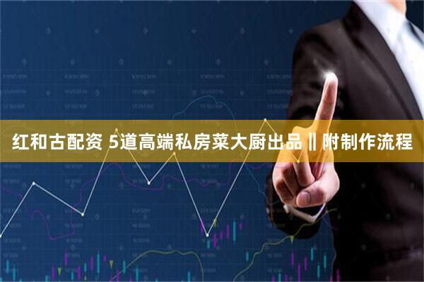 红和古配资 5道高端私房菜大厨出品‖附制作流程