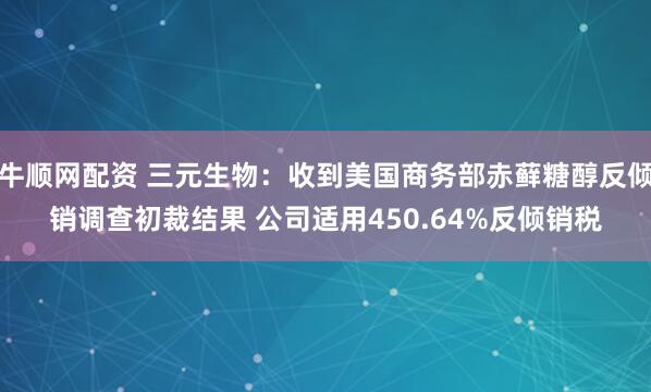 牛顺网配资 三元生物：收到美国商务部赤藓糖醇反倾销调查初裁结果 公司适用450.64%反倾销税