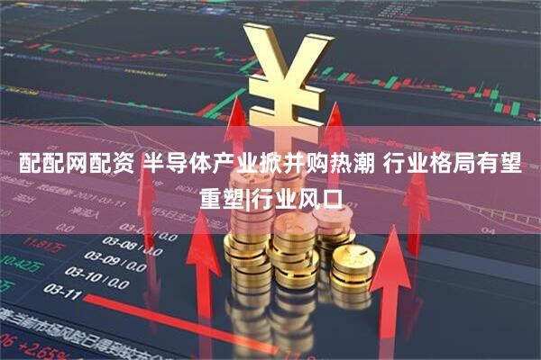 配配网配资 半导体产业掀并购热潮 行业格局有望重塑|行业风口