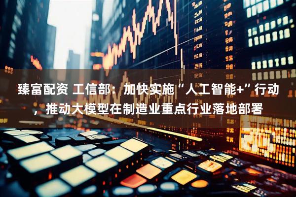 臻富配资 工信部：加快实施“人工智能+”行动，推动大模型在制造业重点行业落地部署