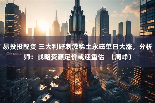易投投配资 三大利好刺激稀土永磁单日大涨，分析师：战略资源定价或迎重估  （周峥）