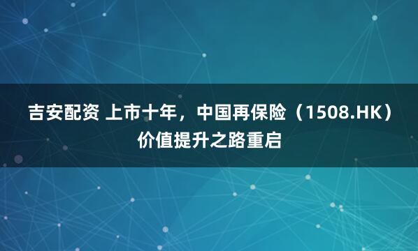 吉安配资 上市十年，中国再保险（1508.HK）价值提升之路重启