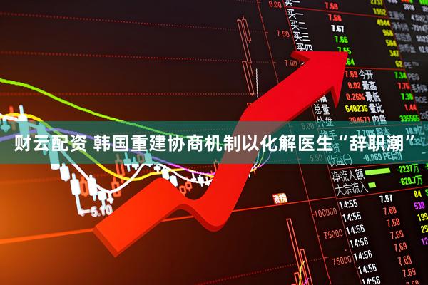 财云配资 韩国重建协商机制以化解医生“辞职潮”