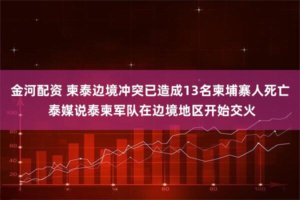 金河配资 柬泰边境冲突已造成13名柬埔寨人死亡 泰媒说泰柬军队在边境地区开始交火