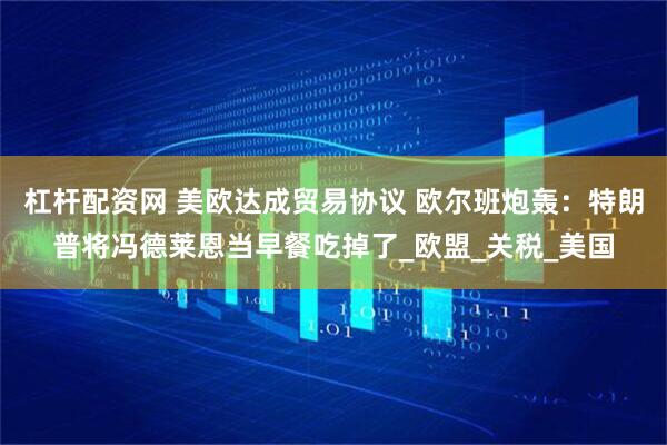 杠杆配资网 美欧达成贸易协议 欧尔班炮轰：特朗普将冯德莱恩当早餐吃掉了_欧盟_关税_美国