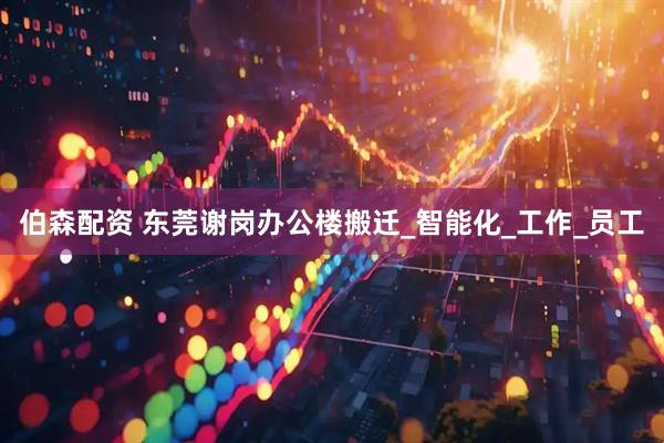 伯森配资 东莞谢岗办公楼搬迁_智能化_工作_员工