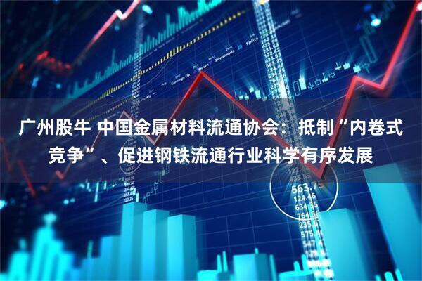 广州股牛 中国金属材料流通协会：抵制“内卷式竞争”、促进钢铁流通行业科学有序发展
