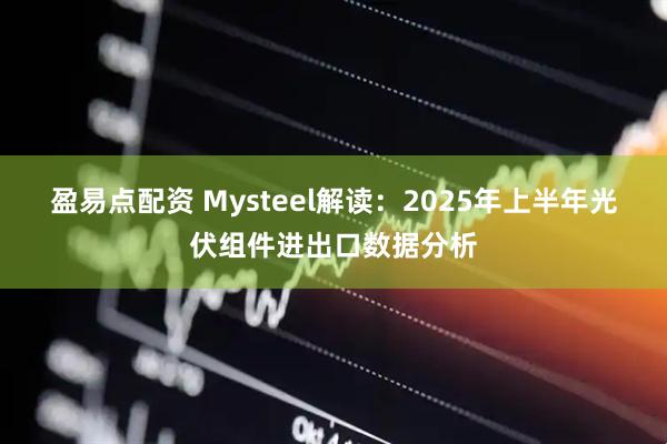盈易点配资 Mysteel解读：2025年上半年光伏组件进出口数据分析