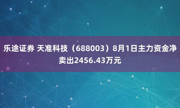 乐途证券 天准科技（688003）8月1日主力资金净卖出2456.43万元