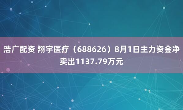 浩广配资 翔宇医疗（688626）8月1日主力资金净卖出1137.79万元