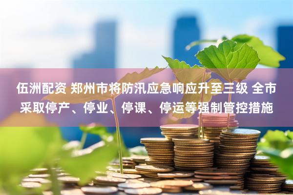 伍洲配资 郑州市将防汛应急响应升至三级 全市采取停产、停业、停课、停运等强制管控措施