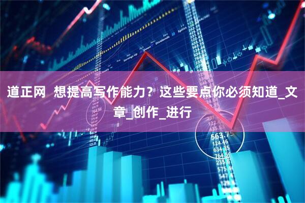 道正网  想提高写作能力？这些要点你必须知道_文章_创作_进行