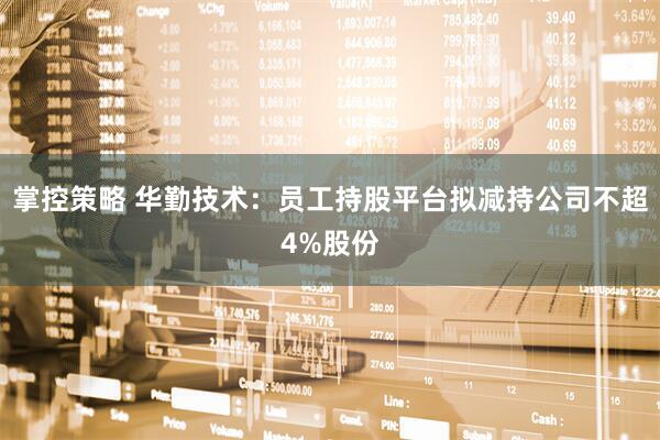 掌控策略 华勤技术:员工持股平台拟减持公司不超4%股份