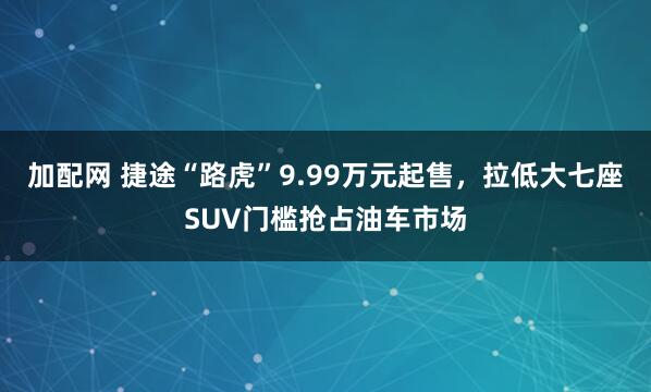 加配网 捷途“路虎”9.99万元起售，拉低大七座SUV门槛抢占油车市场