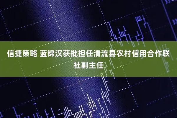 信捷策略 蓝锦汉获批担任清流县农村信用合作联社副主任