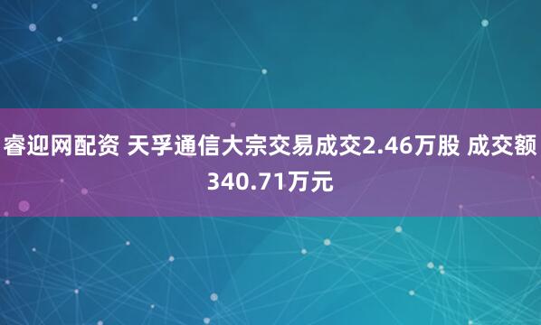 睿迎网配资 天孚通信大宗交易成交2.46万股 成交额340.71万元