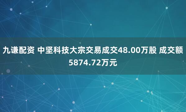 九谦配资 中坚科技大宗交易成交48.00万股 成交额5874.72万元