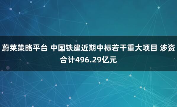 蔚莱策略平台 中国铁建近期中标若干重大项目 涉资合计496.29亿元