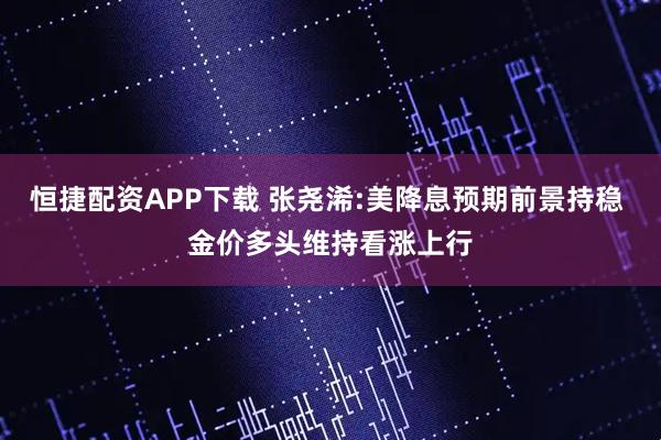 恒捷配资APP下载 张尧浠:美降息预期前景持稳 金价多头维持看涨上行