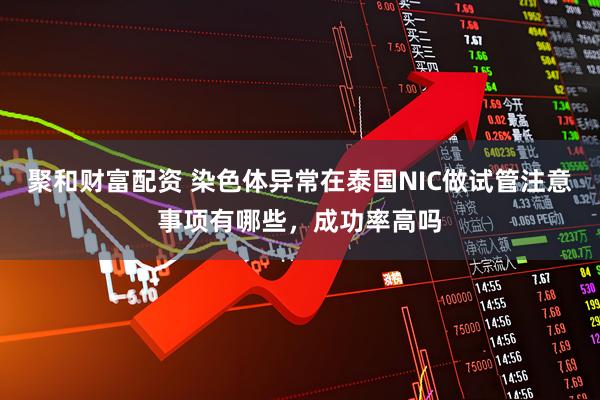 聚和财富配资 染色体异常在泰国NIC做试管注意事项有哪些，成功率高吗