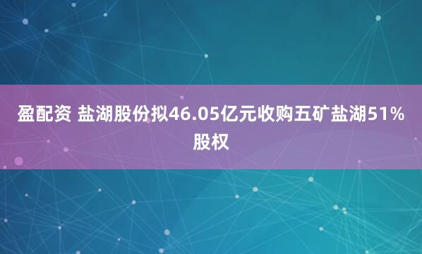 盈配资 盐湖股份拟46.05亿元收购五矿盐湖51%股权