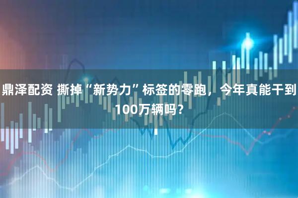 鼎泽配资 撕掉“新势力”标签的零跑，今年真能干到100万辆吗？
