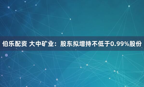 伯乐配资 大中矿业：股东拟增持不低于0.99%股份